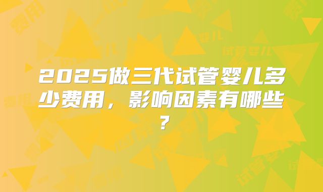 2025做三代试管婴儿多少费用,影响因素有哪些?