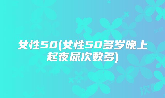 女性50(女性50多岁晚上起夜尿次数多)