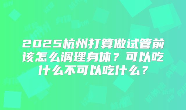 2025杭州打算做试管前该怎么调理身体？可以吃什么不可以吃什么？