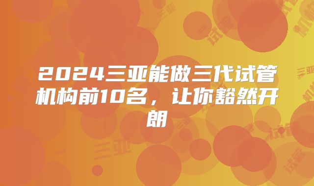 2024三亚能做三代试管机构前10名,让你豁然开朗