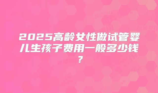 2025高龄女性做试管婴儿生孩子费用一般多少钱？