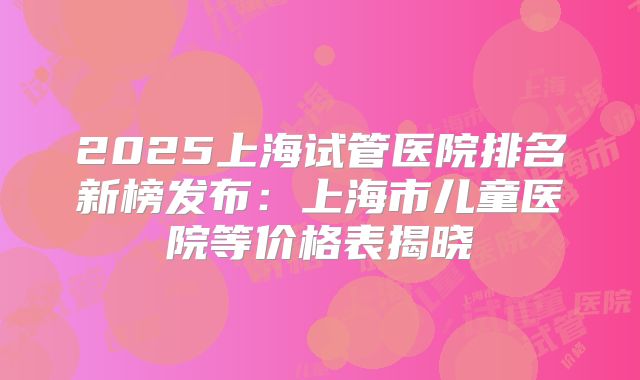 2025上海试管医院排名新榜发布:上海市儿童医院等价格表揭晓