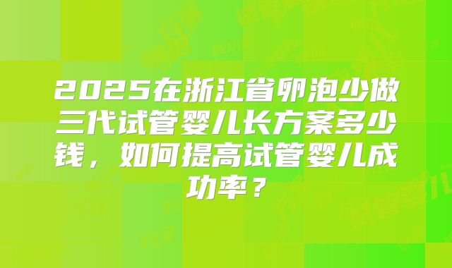 2025在浙江省卵泡少做三代试管婴儿长方案多少钱,如何提高试管婴儿成功率?