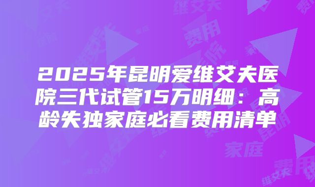 2025年昆明爱维艾夫医院三代试管15万明细：高龄失独家庭必看费用清单