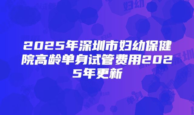 2025年深圳市妇幼保健院高龄单身试管费用2025年更新