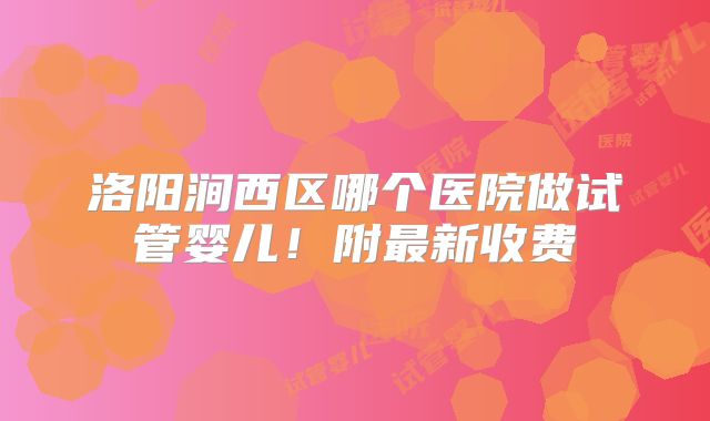 洛阳涧西区哪个医院做试管婴儿！附最新收费
