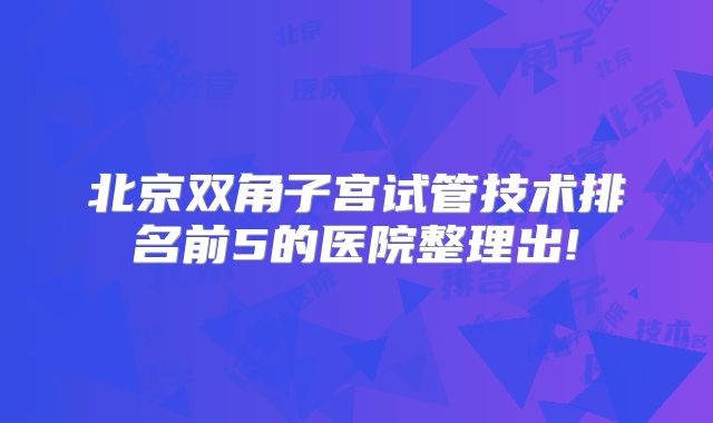 北京双角子宫试管技术排名前5的医院整理出!