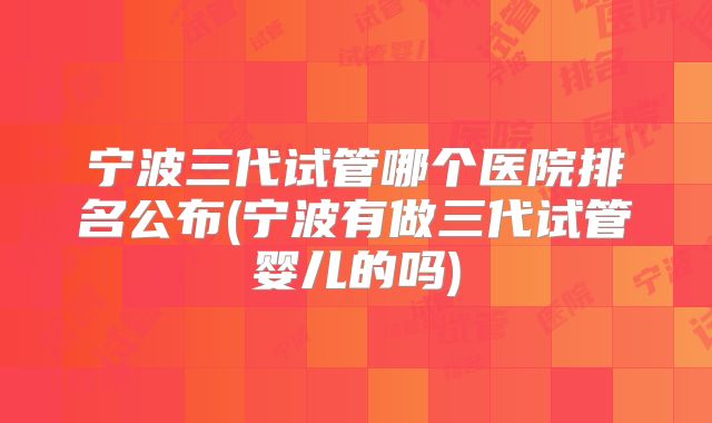 宁波三代试管哪个医院排名公布(宁波有做三代试管婴儿的吗)