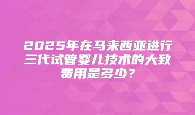 2025年在马来西亚进行三代试管婴儿技术的大致费用是多少?