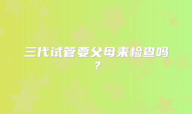 三代试管要父母来检查吗？