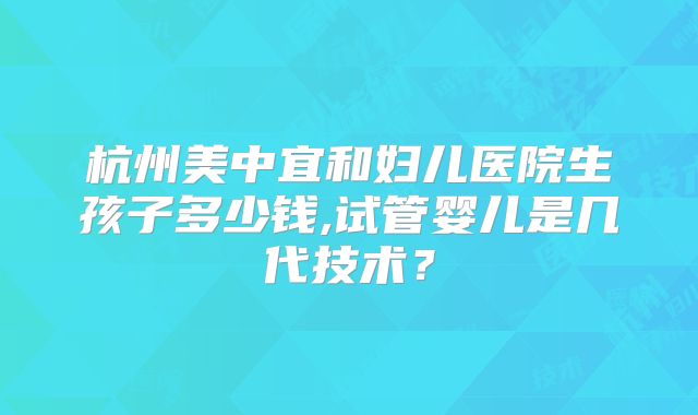 杭州美中宜和妇儿医院生孩子多少钱,试管婴儿是几代技术？