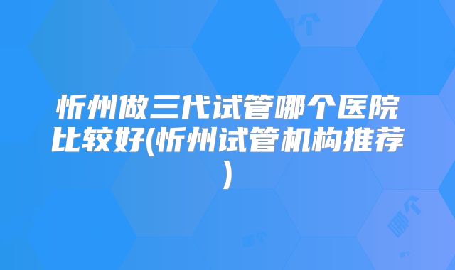 忻州做三代试管哪个医院比较好(忻州试管机构推荐)