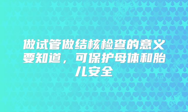 做试管做结核检查的意义要知道，可保护母体和胎儿安全