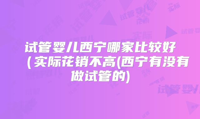 试管婴儿西宁哪家比较好(实际花销不高(西宁有没有做试管的)