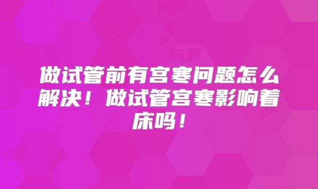 做试管前有宫寒问题怎么解决！做试管宫寒影响着床吗！