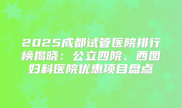 2025成都试管医院排行榜揭晓：公立四院、西囡妇科医院优惠项目盘点