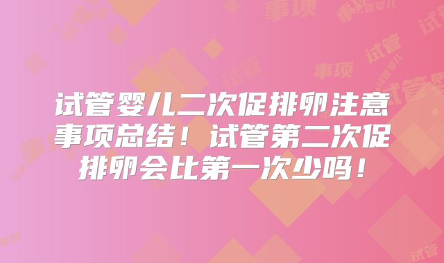 试管婴儿二次促排卵注意事项总结！试管第二次促排卵会比第一次少吗！
