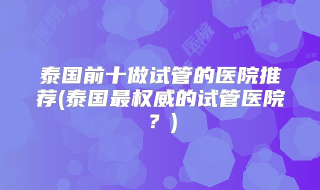 泰国前十做试管的医院推荐(泰国最权威的试管医院？)