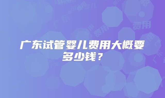 广东试管婴儿费用大概要多少钱？