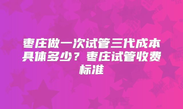 枣庄做一次试管三代成本具体多少?枣庄试管收费标准