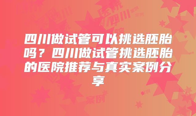 四川做试管可以挑选胚胎吗？四川做试管挑选胚胎的医院推荐与真实案例分享