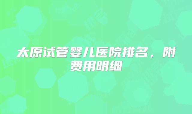 太原试管婴儿医院排名，附费用明细