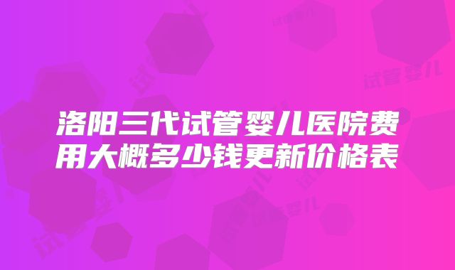 洛阳三代试管婴儿医院费用大概多少钱更新价格表