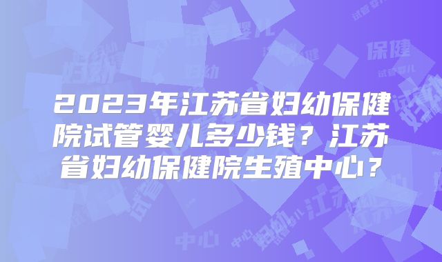 2023年江苏省妇幼保健院试管婴儿多少钱？江苏省妇幼保健院生殖中心？