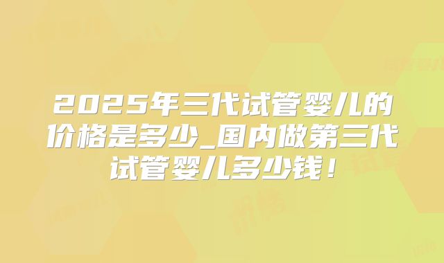 2025年三代试管婴儿的价格是多少_国内做第三代试管婴儿多少钱!