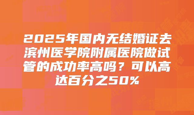2025年国内无结婚证去滨州医学院附属医院做试管的成功率高吗？可以高达百分之50%