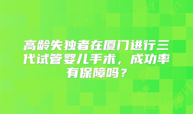 高龄失独者在厦门进行三代试管婴儿手术，成功率有保障吗？