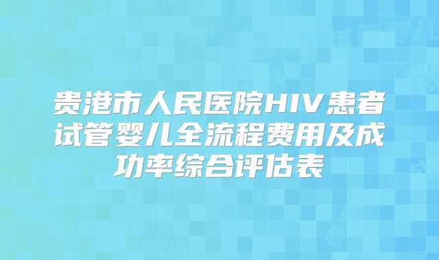 贵港市人民医院HIV患者试管婴儿全流程费用及成功率综合评估表