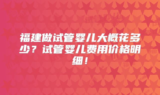 福建做试管婴儿大概花多少?试管婴儿费用价格明细!