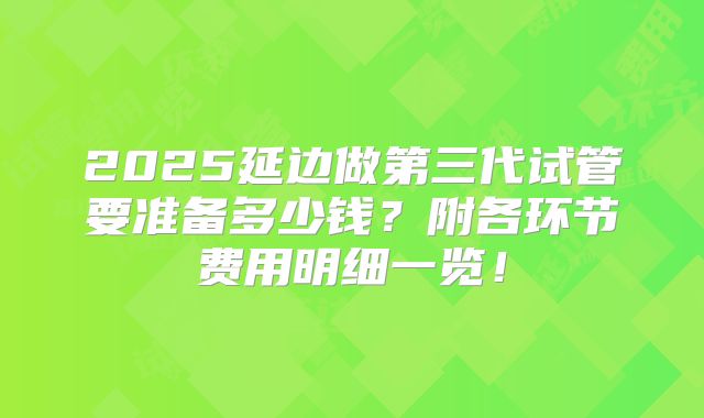 2025延边做第三代试管要准备多少钱？附各环节费用明细一览！