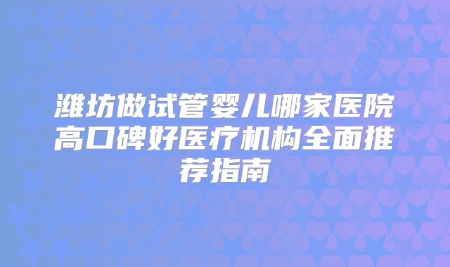 潍坊做试管婴儿哪家医院高口碑好医疗机构全面推荐指南