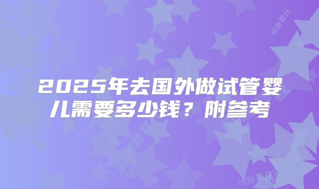 2025年去国外做试管婴儿需要多少钱？附参考