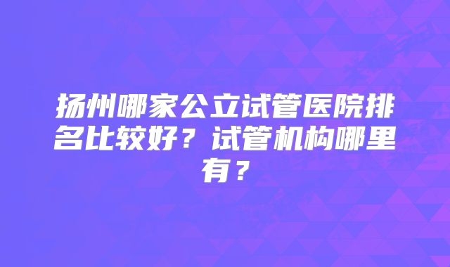 扬州哪家公立试管医院排名比较好?试管机构哪里有?