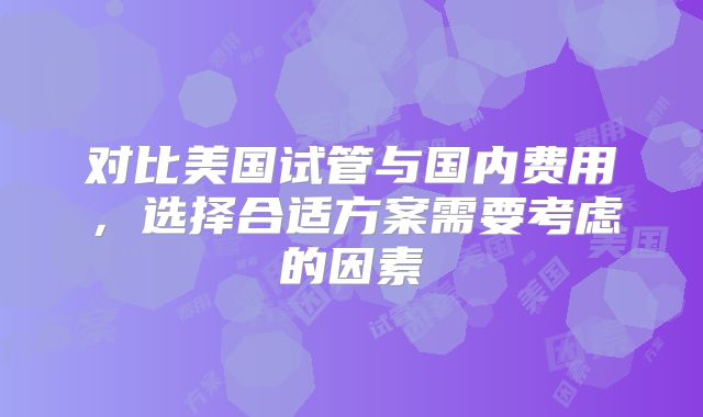 对比美国试管与国内费用，选择合适方案需要考虑的因素