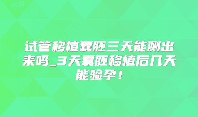 试管移植囊胚三天能测出来吗_3天囊胚移植后几天能验孕！