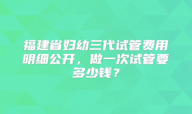 福建省妇幼三代试管费用明细公开，做一次试管要多少钱？