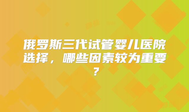 俄罗斯三代试管婴儿医院选择,哪些因素较为重要?