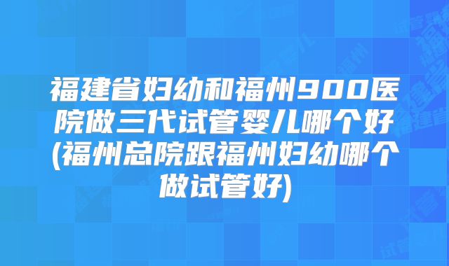 福建省妇幼和福州900医院做三代试管婴儿哪个好(福州总院跟福州妇幼哪个做试管好)