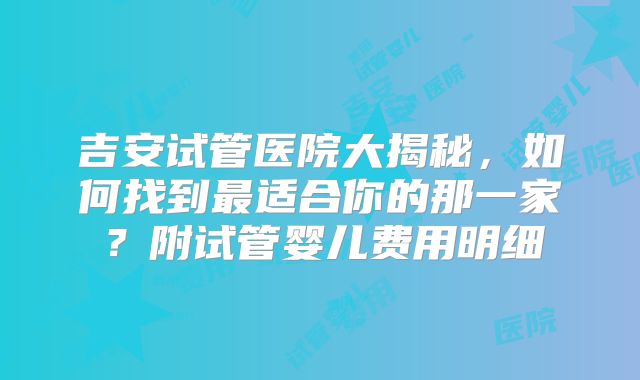 吉安试管医院大揭秘，如何找到最适合你的那一家？附试管婴儿费用明细