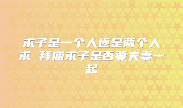 求子是一个人还是两个人求 拜庙求子是否要夫妻一起