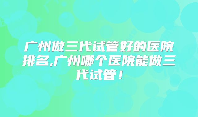 广州做三代试管好的医院排名,广州哪个医院能做三代试管!