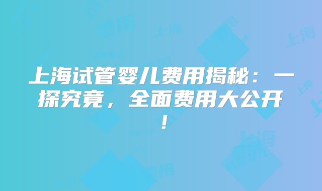 上海试管婴儿费用揭秘：一探究竟，全面费用大公开！