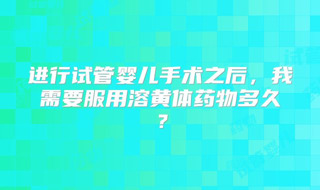 进行试管婴儿手术之后，我需要服用溶黄体药物多久？