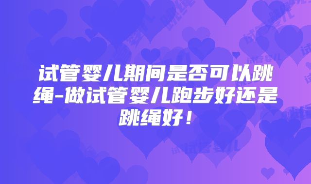 试管婴儿期间是否可以跳绳-做试管婴儿跑步好还是跳绳好!