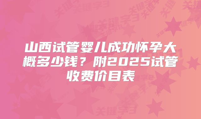 山西试管婴儿成功怀孕大概多少钱？附2025试管收费价目表