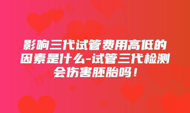 影响三代试管费用高低的因素是什么-试管三代检测会伤害胚胎吗！